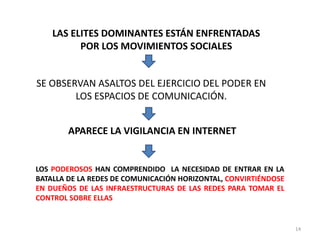 LAS ELITES DOMINANTES ESTÁN ENFRENTADAS
          POR LOS MOVIMIENTOS SOCIALES


SE OBSERVAN ASALTOS DEL EJERCICIO DEL PODER EN
        LOS ESPACIOS DE COMUNICACIÓN.


        APARECE LA VIGILANCIA EN INTERNET


LOS PODEROSOS HAN COMPRENDIDO LA NECESIDAD DE ENTRAR EN LA
BATALLA DE LA REDES DE COMUNICACIÓN HORIZONTAL, CONVIRTIÉNDOSE
EN DUEÑOS DE LAS INFRAESTRUCTURAS DE LAS REDES PARA TOMAR EL
CONTROL SOBRE ELLAS


                                                                 14
 
