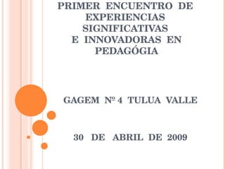 PRIMER  ENCUENTRO  DE  EXPERIENCIAS  SIGNIFICATIVAS  E  INNOVADORAS  EN PEDAGÓGIA GAGEM  Nº 4  TULUA  VALLE 30  DE  ABRIL  DE  2009 