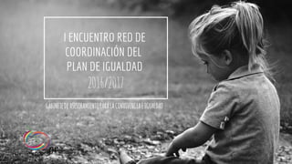 I ENCUENTRO RED DE
COORDINACIÓN DEL
PLAN DE IGUALDAD
2016/2017
GABINETEDEASESORAMIENTOPARALACONVIVENCIAEIGUALDAD
 