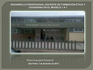 DESARROLLO PROFESIONAL DOCENTE DE FORMACIÓN ÉTICA Y
            CIUDADANA EN EL MODELO 1 A 1




          Primer Encuentro Presencial
            (San Pedro, 7 de diciembre de 2011)
 
