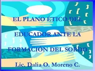 EL PLANO ÉTICO DEL

 EDUCADOR ANTE LA
 EL PLANO ÉTICO DEL EDUCDOR ANTE LA FORMACIÓN DEL SORDO EN VENEZUELA




FORMACIÓN DEL SORDO

 Lic. Dalia O. Moreno C.
 