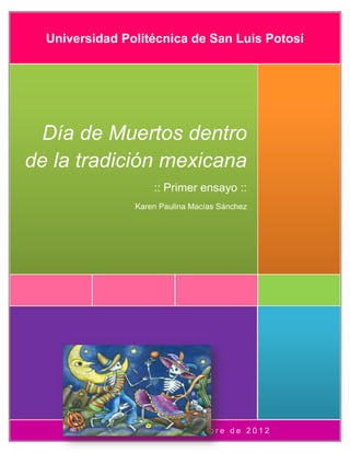 Universidad Politécnica de San Luis Potosí




  Día de Muertos dentro
de la tradición mexicana
                       :: Primer ensayo ::
                   Karen Paulina Macías Sánchez




       Salón A10       26 de octubre de 2012
 