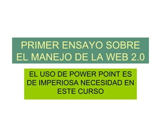 PRIMER ENSAYO SOBRE
EL MANEJO DE LA WEB 2.0
 EL USO DE POWER POINT ES
 DE IMPERIOSA NECESIDAD EN
        ESTE CURSO
 