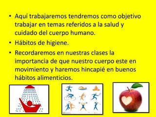 • Aquí trabajaremos tendremos como objetivo
trabajar en temas referidos a la salud y
cuidado del cuerpo humano.
• Hábitos de higiene.
• Recordaremos en nuestras clases la
importancia de que nuestro cuerpo este en
movimiento y haremos hincapié en buenos
hábitos alimenticios.
 