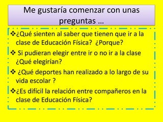 Me gustaría comenzar con unas
preguntas …
¿Qué sienten al saber que tienen que ir a la
clase de Educación Física? ¿Porque?
 Si pudieran elegir entre ir o no ir a la clase
¿Qué elegirían?
 ¿Qué deportes han realizado a lo largo de su
vida escolar ?
¿Es difícil la relación entre compañeros en la
clase de Educación Física?
 