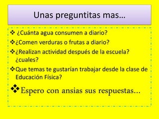 Unas preguntitas mas…
 ¿Cuánta agua consumen a diario?
¿Comen verduras o frutas a diario?
¿Realizan actividad después de la escuela?
¿cuales?
Que temas te gustarían trabajar desde la clase de
Educación Física?
Espero con ansias sus respuestas…
 