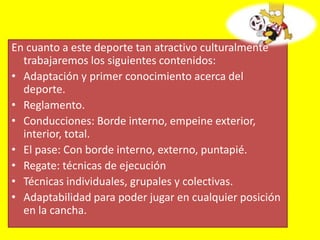 En cuanto a este deporte tan atractivo culturalmente
trabajaremos los siguientes contenidos:
• Adaptación y primer conocimiento acerca del
deporte.
• Reglamento.
• Conducciones: Borde interno, empeine exterior,
interior, total.
• El pase: Con borde interno, externo, puntapié.
• Regate: técnicas de ejecución
• Técnicas individuales, grupales y colectivas.
• Adaptabilidad para poder jugar en cualquier posición
en la cancha.
 