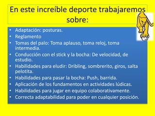 En este increíble deporte trabajaremos
sobre:
• Adaptación: posturas.
• Reglamento
• Tomas del palo: Toma aplauso, toma reloj, toma
intermedia.
• Conducción con el stick y la bocha: De velocidad, de
estudio.
• Habilidades para eludir: Dribling, sombrerito, giros, salta
pelotita.
• Habilidades para pasar la bocha: Push, barrida.
• Aplicación de los fundamentos en actividades lúdicas.
• Habilidades para jugar en equipo colaborativamente.
• Correcta adaptabilidad para poder en cualquier posición.
 
