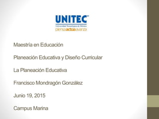 Maestría en Educación
Planeación Educativa y Diseño Curricular
La Planeación Educativa
Francisco Mondragón González
Junio 19, 2015
Campus Marina
 