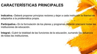 10
CARACTERÍSTICAS PRINCIPALES
Indicativa.- Deberá proponer principios rectores y dejar a cada institución la libertad de
adaptarlos a la problemática propia.
Participativa.- En la formulación de los planes y programas deberán intervenir todas las
instituciones de educación.
Integral.- Cubrir la totalidad de las funciones de la educación, sumando los esfuerzos
de todas las instituciones.
 