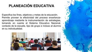 PLANEACIÓN EDUCATIVA
3
Especifica los fines, objetivos y metas de la educación.
Permite proveer la efectividad del proceso enseñanza-
aprendizaje mediante la instrumentación de estrategias,
tomando en cuenta el Sistema Educativo Nacional,
contexto de la escuela, tipo de grupo e incluso al alumno
en su individualidad.
 