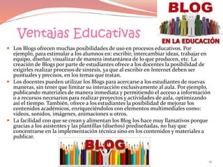 Ventajas Educativas
 Los Blogs ofrecen muchas posibilidades de uso en procesos educativos. Por
ejemplo, para estimular a los alumnos en: escribir, intercambiar ideas, trabajar en
equipo, diseñar, visualizar de manera instantánea de lo que producen, etc. La
creación de Blogs por parte de estudiantes ofrece a los docentes la posibilidad de
exigirles realizar procesos de síntesis, ya que al escribir en Internet deben ser
puntuales y precisos, en los temas que tratan.
 Los docentes pueden utilizar los Blogs para acercarse a los estudiantes de nuevas
maneras, sin tener que limitar su interacción exclusivamente al aula. Por ejemplo,
publicando materiales de manera inmediata y permitiendo el acceso a información
o a recursos necesarios para realizar proyectos y actividades de aula, optimizando
así el tiempo. También, ofrece a los estudiantes la posibilidad de mejorar los
contenidos académicos, enriqueciéndolos con elementos multimediales como:
videos, sonidos, imágenes, animaciones u otros.
 La facilidad con que se crean y alimentan los Blog los hace muy llamativos porque
gracias a los asistentes y las plantillas (diseños) prediseñadas, no hay que
concentrarse en la implementación técnica sino en los contenidos y materiales a
publicar.
17
 