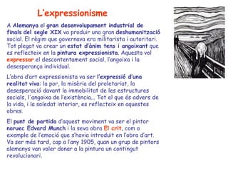 L’expressionisme
A Alemanya el gran desenvolupament industrial de
finals del segle XIX va produir una gran deshumanització
social. El règim que governava era militarista i autoritari.
Tot plegat va crear un estat d’ànim tens i angoixant que
es reflecteix en la pintura expressionista. Aquesta vol
expressar el descontentament social, l’angoixa i la
desesperança individual.
L’obra d’art expressionista va ser l’expressió d’una
realitat viva: la por, la misèria del proletariat, la
desesperació davant la immobilitat de les estructures
socials, l'angoixa de l’existència... Tot el que és advers de
la vida, i la soledat interior, es reflecteix en aquestes
obres.
El punt de partida d’aquest moviment va ser el pintor
noruec Edvard Munch i la seva obra El crit, com a
exemple de l’emoció que s’havia introduït en l’obra d’art.
Va ser més tard, cap a l’any 1905, quan un grup de pintors
alemanys van voler donar a la pintura un contingut
revolucionari.
 