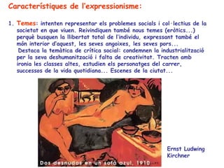 Característiques de l’expressionisme:

1. Temes: intenten representar els problemes socials i col·lectius de la
   societat en que viuen. Reivindiquen també nous temes (eròtics...)
   perquè busquen la llibertat total de l’individu, expressant també el
   món interior d’aquest, les seves angoixes, les seves pors...
    Destaca la temàtica de crítica social: condemnen la industrialització
   per la seva deshumanització i falta de creativitat. Tracten amb
   ironia les classes altes, estudien els personatges del carrer,
   successos de la vida quotidiana... Escenes de la ciutat...




                                                          Ernst Ludwing
                                                          Kirchner
 