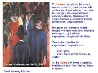 2. Formes: no pinten les coses
                         que els envolten, sinó les que ells
                         senten en el seu interior, per això
                         les imatges són esquemàtiques,
                         com caricatures. Redueixen la
                         figura humana a elements simples
                         (simplicitat, esquematisme)

                         Exageren els elements lineals
                         (geometria molt marcada, triangles
                         molt aguts...) Violència
                         expressiva, exageració de línies.

                         Tenen dues tendències
                         expressives, inspirades en:

                           - L’art gòtic
                           - L’art negre africà (talles de
                         fusta).

                         3. Els colors són forts i violents.
                         Predilecció pels fons foscos. Usen
                         el negre.
Ernst Ludwing Kirchner
 