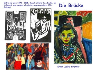 Entre els anys 1893 i 1895, Munch s’instal·la a Berlín, on
influencià enormement els pintors expressionistes (Die
Brücke).                                                      Die Brücke




                                                             Ernst Ludwig Kirchner
 