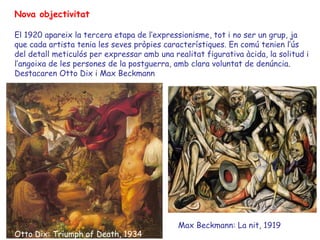 Nova objectivitat

El 1920 apareix la tercera etapa de l’expressionisme, tot i no ser un grup, ja
que cada artista tenia les seves pròpies característiques. En comú tenien l’ús
del detall meticulós per expressar amb una realitat figurativa àcida, la solitud i
l’angoixa de les persones de la postguerra, amb clara voluntat de denúncia.
Destacaren Otto Dix i Max Beckmann




                                             Max Beckmann: La nit, 1919
Otto Dix: Triumph of Death, 1934
 