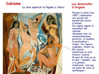 Cubisme                                           Les demoiselles
          La seva aparició va lligada a l’obra:   d'Avignon
                                                  Picasso la pintà l’any
                                                  1907 i representa
                                                  una escena del
                                                  bordell del carrer
                                                  d'Avinyó.
                                                  Per alguns suposa el
                                                  naixement del
                                                  cubisme
                                                  Abandonà tots els
                                                  convencionalismes
                                                  pictòrics: el modelat,
                                                  la profunditat i
                                                  l’espai i les figures
                                                  s’aplanen, fonent-se.
                                                  Els rostres
                                                  sintetitzen la visió
                                                  frontal i lateral.
                                                  El punt de vista ja no
                                                  és únic i immòbil, com
                                                  a la pintura
                                                  tradicional, sinó que
                                                  els punts de vista es
                                                  multipliquen.
 