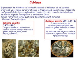 Cubisme
El precursor del moviment va ser Paul Cézanne i la influència de les cultures
primitives. La principal característica és la fragmentació geomètrica de l’espai i la
configuració de la figura en plans interrelacionalts. Així tenim la visió simultània
del mateix objecte i desapareix la perspectiva única.
Temes: retrats i objectes quotidians dipositats damunt de taules.
Hi ha dues fases principals:
                                                   Cubisme sintètic (1911-1914)
  Cubisme analític                                       El pintor substitueix els
  (1907-1911)                                        petits fragments per plans més
  L’objecte s’analitza i es desfà i el            amplis i la gamma de colors es fa més
  color es redueix, s’apaga i s’utilitza la                         rica
  gamma de grisos, blaus, ocres,                  No analitzen tant l’objecte, sinó que
  beixos, i verdosos.                             trien el més significatiu de cadascun.
                                                            Apliquen el collage.
 