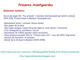 Primeres Avantguardes
  Referents històrics

  Inicis del segle XX: “Pau armada” i tensions internacionals pel domini colonial.
  1914-1918: Primera Guerra Mundial. Conseqüències:

  -Relaxament moral i costums. Noves modes.
  -Nou paper de la dona
  -Nou mapa europeu: cauen els grans imperis, nous estats i fronteres.
  -Crisi demogràfica, econòmica i social.
  -Naixement de l’URSS (primer estat socialista).
  -Nova potència mundial: EE.UU. “Feliços anys vint” i crac del 1929. Depressió.
  -Ascens del feixisme i el nazisme.
  -Esclat de la II Guerra Mundial (1939-1945).




http://www.xtec.cat/~mmoron/L'ARTdelsegleXXal'ESCOLA/Artistes/Artistes.htm

                   http://aprendersociales.blogspot.com/
 