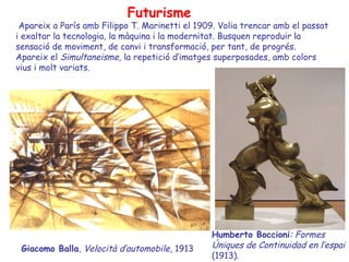 Futurisme
 Apareix a París amb Filippo T. Marinetti el 1909. Volia trencar amb el passat
i exaltar la tecnologia, la màquina i la modernitat. Busquen reproduir la
sensació de moviment, de canvi i transformació, per tant, de progrés.
Apareix el Simultaneisme, la repetició d’imatges superposades, amb colors
vius i molt variats.




                                                Humberto Boccioni: Formes
 Giacomo Balla, Velocità d’automobile, 1913     Úniques de Continuidad en l’espai
                                                (1913).
 