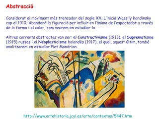 Abstracció

Considerat el moviment més trencador del segle XX. L’inicià Wassily Kandinsky
cap el 1910. Abandonà la figuració per influir en l’ànima de l’espectador a través
de la forma i el color, com veurem en estudiar-lo.

Altres corrents abstractes van ser: el Constructivisme (1913), el Suprematisme
(1915) russos i el Neoplasticisme holandès (1917), el qual, aquest últim, també
analitzarem en estudiar Piet Mondrian.




         http://www.artehistoria.jcyl.es/arte/contextos/5447.htm
 