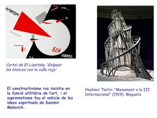 Cartel de El Lissitsky 'Golpear
los blancos con la cuña roja'



El constructivisme rus insistia en    Vladimir Tatlin: "Monument a la III
la funció utilitària de l’art, i el   Internacional" (1919). Maqueta
suprematisme fou el vehicle de les
idees espirituals de Kasimir
Malevich.
 