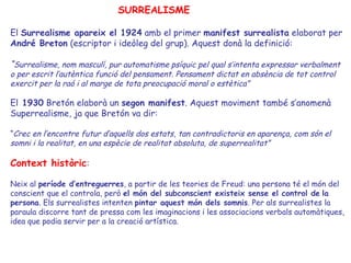 SURREALISME

El Surrealisme apareix el 1924 amb el primer manifest surrealista elaborat per
André Breton (escriptor i ideòleg del grup). Aquest donà la definició:

“Surrealisme, nom masculí, pur automatisme psíquic pel qual s’intenta expressar verbalment
o per escrit l’autèntica funció del pensament. Pensament dictat en absència de tot control
exercit per la raó i al marge de tota preocupació moral o estètica”

El 1930 Bretón elaborà un segon manifest. Aquest moviment també s’anomenà
Superrealisme, ja que Bretón va dir:

“Crec en l’encontre futur d’aquells dos estats, tan contradictoris en aparença, com són el
somni i la realitat, en una espècie de realitat absoluta, de superrealitat”

Context històric:

Neix al període d’entreguerres, a partir de les teories de Freud: una persona té el món del
conscient que el controla, però el món del subconscient existeix sense el control de la
persona. Els surrealistes intenten pintar aquest món dels somnis. Per als surrealistes la
paraula discorre tant de pressa com les imaginacions i les associacions verbals automàtiques,
idea que podia servir per a la creació artística.
 