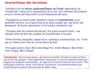 Característiques dels Surrealisme

-Influència de les teories psdicoanalítiques de Freud: importància de
l’inconscient, rebuig de la omnipotència de la raó, cert nihilisme. Es produeix
un cert conreu del tema eròtic en les dimensions del sexe.

-Propugnaven un esteticisme involuntari basat en l’automatisme, en el
grafisme instintiu, en el qual la mà no es deixa conduir per cap dictat del
pensament. Es busca representar el fet psíquic elemental i pur.

-Trenquen amb les convencions socials, fan grans excentricitats... Les
típiques dites de Dalí són exemple de l’automatisme irracional.

-Pinten formes allargades, espais buits i opressius, metamorfosis, etc. Trets
que es troben molt clars en certes obres de Dalí.

-Principals pintors: Dalí, Miró, René Magritte, André Masson, Max Ernst,
Yves Tanguy, Marc Chagall.

Automatisme: Tècnica d’escriptura i de pintura surrealista. Es deixa la ment en blanc i
que la mà traci gargots i línies espontànies, sense guiar-la, cercant després formes que
suggereixin elements reconeixibles. Se suprimeix el control conscient de la ment i tota
preocupació estètica i moral, fent aflorar l’inconscient i els elements psíquics que
constitueixen la realitat més profunda de l’ésser humà.
 