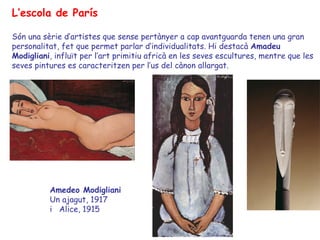 L’escola de París

Són una sèrie d’artistes que sense pertànyer a cap avantguarda tenen una gran
personalitat, fet que permet parlar d’individualitats. Hi destacà Amadeu
Modigliani, influït per l’art primitiu africà en les seves escultures, mentre que les
seves pintures es caracteritzen per l’us del cànon allargat.




          Amedeo Modigliani
          Un ajagut, 1917
          i Alice, 1915
 