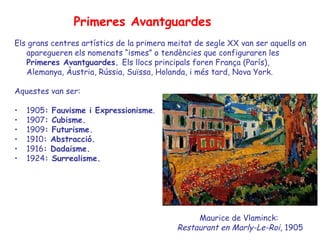 Primeres Avantguardes
Els grans centres artístics de la primera meitat de segle XX van ser aquells on
   aparegueren els nomenats “ismes” o tendències que configuraren les
   Primeres Avantguardes. Els llocs principals foren França (París),
   Alemanya, Àustria, Rússia, Suïssa, Holanda, i més tard, Nova York.

Aquestes van ser:

•   1905: Fauvisme i Expressionisme.
•   1907: Cubisme.
•   1909: Futurisme.
•   1910: Abstracció.
•   1916: Dadaisme.
•   1924: Surrealisme.




                                                 Maurice de Vlaminck:
                                            Restaurant en Marly-Le-Roi, 1905
 