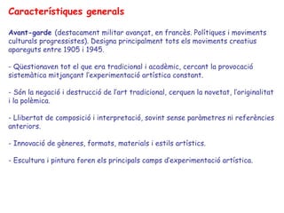 Característiques generals

Avant-garde (destacament militar avançat, en francès. Polítiques i moviments
culturals progressistes). Designa principalment tots els moviments creatius
apareguts entre 1905 i 1945.

- Qüestionaven tot el que era tradicional i acadèmic, cercant la provocació
sistemàtica mitjançant l’experimentació artística constant.

- Són la negació i destrucció de l’art tradicional, cerquen la novetat, l’originalitat
i la polèmica.

- Llibertat de composició i interpretació, sovint sense paràmetres ni referències
anteriors.

- Innovació de gèneres, formats, materials i estils artístics.

- Escultura i pintura foren els principals camps d’experimentació artística.
 