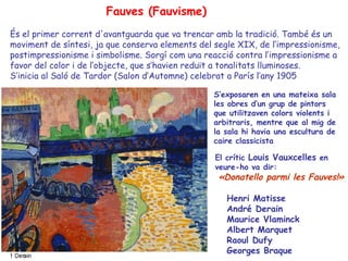 Fauves (Fauvisme)
És el primer corrent d'avantguarda que va trencar amb la tradició. També és un
moviment de síntesi, ja que conserva elements del segle XIX, de l’impressionisme,
postimpressionisme i simbolisme. Sorgí com una reacció contra l’impressionisme a
favor del color i de l’objecte, que s’havien reduït a tonalitats lluminoses.
S’inicia al Saló de Tardor (Salon d’Automne) celebrat a París l’any 1905

                                                  S’exposaren en una mateixa sala
                                                  les obres d’un grup de pintors
                                                  que utilitzaven colors violents i
                                                  arbitraris, mentre que al mig de
                                                  la sala hi havia una escultura de
                                                  caire classicista

                                                  El crític Louis Vauxcelles en
                                                  veure-ho va dir:
                                                   «Donatello parmi les Fauves!»

                                                     Henri Matisse
                                                     André Derain
                                                     Maurice Vlaminck
                                                     Albert Marquet
                                                     Raoul Dufy
                                                     Georges Braque
 