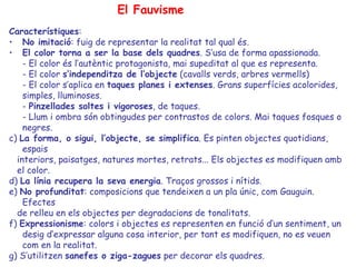 El Fauvisme
Característiques:
• No imitació: fuig de representar la realitat tal qual és.
• El color torna a ser la base dels quadres. S’usa de forma apassionada.
    - El color és l’autèntic protagonista, mai supeditat al que es representa.
    - El color s’independitza de l’objecte (cavalls verds, arbres vermells)
    - El color s’aplica en taques planes i extenses. Grans superfícies acolorides,
    simples, lluminoses.
    - Pinzellades soltes i vigoroses, de taques.
    - Llum i ombra són obtingudes per contrastos de colors. Mai taques fosques o
    negres.
c) La forma, o sigui, l’objecte, se simplifica. Es pinten objectes quotidians,
    espais
  interiors, paisatges, natures mortes, retrats... Els objectes es modifiquen amb
  el color.
d) La línia recupera la seva energia. Traços grossos i nítids.
e) No profunditat: composicions que tendeixen a un pla únic, com Gauguin.
    Efectes
  de relleu en els objectes per degradacions de tonalitats.
f) Expressionisme: colors i objectes es representen en funció d’un sentiment, un
    desig d’expressar alguna cosa interior, per tant es modifiquen, no es veuen
    com en la realitat.
g) S’utilitzen sanefes o ziga-zagues per decorar els quadres.
 