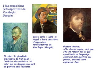 I les exposicions
retrospectives de
Van Gogh i
Gauguin




                           Entre 1901 i 1905 hi
                           hagué a París una sèrie
                           d’exposicions
                           retrospectives de
                           Van Gogh i Gauguin        Gustave Moreau
                                                     «No s’ha de copiar, sinó que
                                                     s’ha de retenir tot el que
                                                     constitueix un llenguatge
El color i la pinzellada                             essencial dels mestres del
expressiva de Van Gogh i,                            passat, per més tard
l’estètica decorativista i el                        expressar-ho».
color pur de Gauguin són punt
de partida pels fauvistes
 
