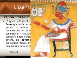 L’EGIPTE DELS FARAONS 
El poder del faraó 
• L’organització de l’Estat egipci era dominada per un rei, el 
faraó, que tenia un poder absolut: es basava en l’ordre, la 
justícia i la defensa contra els enemics. El seu poder es 
fonamentava en el control i la direcció de les obres de 
canalització i irrigació de les terres i la col·laboració de 
servidors fidels i eficaços per a governar un territori tan 
extens. Els governadors que controlaven nombrosos 
funcionaris i feien complir les ordres del faraó i l'exèrcit, del 
qual era cap suprem, eren els grans pilar del poder del faraó. 
Ramses II 
 