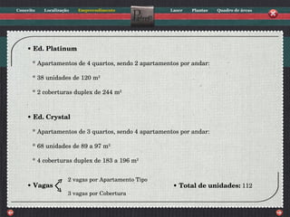 •  Ed. Platinum * Apartamentos de 4 quartos, sendo 2 apartamentos por andar: * 38 unidades de 120 m 2 * 2 coberturas duplex de 244 m 2 •  Ed. Crystal * Apartamentos de 3 quartos, sendo 4 apartamentos por andar: * 68 unidades de 89 a 97 m 2 * 4 coberturas duplex de 183 a 196 m 2 •  Vagas •  Total de unidades:  112 2 vagas por Apartamento Tipo 3 vagas por Cobertura 