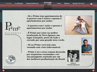 - Só o Prime tem apartamentos de 4 quartos com 3 suítes e apenas 2 apartamentos por andar. - 3 quartos com 1 suíte e apenas 4 apartamentos por andar - É Prime por estar na melhor localização de Nova Iguaçu: um lugar tranqüilo, perto de tudo e cercado por uma grande área verde. - Só no Prime você tem uma varanda com vista indevassável. - Prime é ter a área comum decorada por arquitetas renomadas e ter um paisagismo assinado por um dos melhores profissionais do Brasil. Laura e  Cristina Bezamat Sérgio Santana 