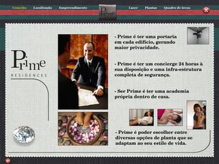 - Prime é ter uma portaria em cada edifício, gerando maior privacidade. - Prime é ter um concierge 24 horas à sua disposição e uma infra-estrutura completa de segurança.   - Ser Prime é ter uma academia própria dentro de casa. - Prime é poder escolher entre diversas opções de planta que se adaptam ao seu estilo de vida. 