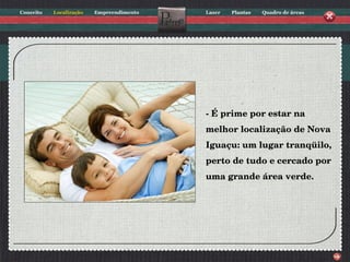 - É prime por estar na melhor localização de Nova Iguaçu: um lugar tranqüilo, perto de tudo e cercado por uma grande área verde. 