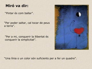 Miró va dir:   “ Pintar és com ballar”. “ Per poder saltar, cal tocar de peus a terra”. "Per a mi, conquerir la llibertat és conquerir la simplicitat”. “ Una línia o un color són suficients per a fer un quadre”.     