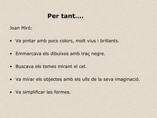 Joan Miró: Va pintar amb pocs colors, molt vius i brillants. Emmarcava els dibuixos amb traç negre. Buscava els temes mirant el cel. Va mirar els objectes amb els ulls de la seva imaginació. Va simplificar les formes. Per tant…. 