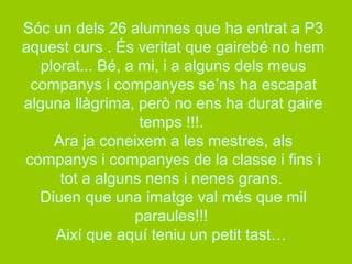 Sóc un dels 26 alumnes que ha entrat a P3 
aquest curs . És veritat que gairebé no hem 
plorat... Bé, a mi, i a alguns dels meus 
companys i companyes se’ns ha escapat 
alguna llàgrima, però no ens ha durat gaire 
temps !!!. 
Ara ja coneixem a les mestres, als 
companys i companyes de la classe i fins i 
tot a alguns nens i nenes grans. 
Diuen que una imatge val més que mil 
paraules!!! 
Així que aquí teniu un petit tast… 
 