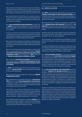 ROCA JUNYENT ENCUESTA SOBRE ARBITRAJE EN ESPAÑA
10 CONCLUSIONES
Seguramente en la búsqueda de una mayor imparcialidad y
seguridad jurídica reside el motivo por el que las empresas
españolas se inclinan por tribunales arbitrales, a pesar de que
ello conlleve un incremento en los costes del procedimiento.
● La determinación en el contrato, con carácter previo al
surgimiento de la controversia, de la persona específica que
llegado el caso ocuparía el puesto de árbitro se muestra como
una práctica muy residual.
● Las tres características más importantes que debe tener
un árbitro, según las encuestadas, son: (i) conocimiento del
derecho aplicable; (ii) conocimiento de cuestiones técnicas;
(iii) y prestigio.
Por tanto, se confirma nuevamente que una de las principales
características que más valoran las empresas a la hora de
decantarse por el arbitraje es la posibilidad de escoger árbitros
especialistas en la materia objeto de controversia.
● La mayoría de las empresas encuestadas ha respondido que
consideran que, en términos generales, disponen de suficiente
información de cara a elegir al candidato idóneo para intervenir
como árbitro.
● Asimismo, la mayor parte de las participantes ha respondido
que, con carácter previo al nombramiento del árbitro, intenta
reunir toda la información posible sobre los potenciales
candidatos a árbitro. Sin embargo, sólo un 16% cuentan con
un listado de potenciales candidatos a árbitro.
● En cuanto a la recusación de árbitros, la mayoría de las
encuestadas señala que nunca ha intervenido en un pro-
cedimiento arbitral en el que se haya intentado recurrir
a un árbitro.
Un 34% de las participantes afirman que han existido recusa-
ciones en menos del 10% de los procedimientos arbitrales
en los que han intervenido.
● El principal motivo de recusación de un árbitro es la falta de
independencia (53%).
● La mayoría de las encuestadas indica que en menos de un
10% de las ocasiones han prosperado las recusaciones
formuladas a un árbitro, si bien la práctica demuestra que sigue
aumentando el número de recusaciones, posiblemente debido
a estrategias dilatorias de las partes.
Estos datos, en su conjunto, evidencian que, aun cuando no
parece que en España suframos (todavía y en exceso) tácticas
dilatorias en la forma de recusaciones infundadas cuyo único
afán es dilatorio u obstruccionista, lo cierto es que estas
actuaciones están —desafortunadamente— en aumento.
● La totalidad de las empresas encuestadas (100%) opina
que las partes deben colaborar e informar sobre potenciales
conflictos que pudieran afectar a los árbitros, incluso si dicha
incidencia afecta al árbitro propuesto por ellas.
6. ABOGADOS
● Un 50% de las empresas participantes ha respondido que
siempre externalizan la representación letrada de la
compañía cuando participan en procedimiento arbitrales, lo
que demuestra la elevada especialización de este sistema de
resolución de disputas.
● La mayoría de las compañías encuestadas ha respondido
que el abogado interno de la empresa sigue jugando un rol
esencial en la gestión del procedimiento arbitral, a pesar de
haber contratado los servicios de un despacho de abogados
externo.
Adicionalmente, como se ha indicado ut supra, los Directores
de la Asesoría Jurídica suelen jugar un papel fundamental en
la redacción de los convenios arbitrales.
Como resultado, se comprueba que el abogado in-house
participa activamente en todos los estadios del procedimiento
arbitral.
Este papel del abogado interno justifica la importancia, cada
vez más asumida en el sector empresarial español, de contar
con profesionales especializados en arbitraje o incluso con un
departamento específico focalizado en esta práctica.
● Los tres principales motivos por los que las empresas
encuestadas deciden externalizar los servicios legales
en un despacho de abogados externo al intervenir en un pro-
cedimiento arbitral son: (i) la especialización de la firma; (ii) la
complejidad del caso; y (iii) la imposibilidad de la gestión interna.
Comprobamos por lo tanto cómo la especialización es una
de las principales condiciones y requisitos que buscan las
empresas en general a la hora de acudir al arbitraje.
● Las tres características más importantes que debe
cumplir un despacho de abogados externo para que una
empresa contrate sus servicios son: (i) el conocimiento del
derecho aplicable; (ii) la especialización de la firma; y (iii) la
presencia de un abogado concreto asignado dentro de la firma.
En línea con lo apuntado, la importancia de tener profesionales
especializados también se observa con respecto a los
despachos de abogados, dado que las empresas demandan
que las firmas oferten un abogado con experiencia específica
en arbitraje.
El derecho aplicable sigue siendo esencial. No obstante, lo
anterior supone una barrera para que se resuelvan en España
determinados tipos de contratos (financiación, project finance,
ISDA y derivados, entre otros) en los que lo habitual es que les
aplique la ley inglesa o americana (de Nueva York en particular).
Además, también supone una preferencia por el arbitraje de
derecho en lugar de en equidad. De lo contrario, el derecho
aplicable no sería tan importante.
 
