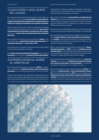 ROCA JUNYENT ENCUESTA SOBRE ARBITRAJE EN ESPAÑA
11 CONCLUSIONES
7.	EJECUCIÓN Y ANULACIÓN 	
	 DE LAUDOS
● La mayoría de las empresas encuestadas ha respondido que
en los últimos cinco años no han estado involucradas en
ningún procedimiento de oposición a la ejecución de un
laudo ni en ningún procedimiento de anulación del laudo.
Aproximadamente un cuarto de las encuestadas ha indicado
que en el mismo período se ha visto inmersa en menos de 5
procedimientos de oposición a la ejecución de un laudo,
así como en menos de 5 procedimientos de anulación
del laudo.
● La mayoría ha indicado que el porcentaje de éxito de los
procedimientos de oposición a la ejecución del laudo y de
anulación del laudo es menor de un 10%.
Estos datos, en su conjunto, confirman por tanto la efectividad
de la que goza el arbitraje en España.
● El motivo más frecuentemente alegado para solicitar la
anulación de un laudo es la vulneración del orden público.
8.OPINIÓN GENERAL SOBRE 	
	 EL ARBITRAJE
● La mayoría de empresas encuestadas (74%) considera
que la utilización del arbitraje facilita o potencia alcanzar
acuerdos con la contraparte para poner fin a la controversia.
Es decir, este método de resolución de disputas ayuda a
alcanzar una solución negociada. Esto puede deberse entre
otras cosas a las cláusulas multinivel que, como se ha visto, en
España suelen combinar principalmente arbitraje y negociación,
permitiendo el mantenimiento de las relaciones comerciales
entre las partes involucradas en la disputa.
● En cuanto a la suficiente diversidad en la selección de
árbitros en el mundo del arbitraje, sorprendentemente, la
opinión de las empresas encuestadas se muestra comple-
tamente dividida: el 50% considera que sí existe mientras el
50% restante opina lo contrario.
Sea como fuere, los datos demuestran que, en todo caso, esta
es una de las tareas pendientes del arbitraje en la actualidad.
● La mayoría de las participantes considera que el hecho de
que el laudo arbitral no sea recurrible en el arbitraje es
una ventaja, lo que viene a desmentir muchas de las corrien-
tes actuales que sostienen la necesidad de contar con una
segunda instancia en el arbitraje.
● Por lo que se refiere exclusivamente a la resolución de dispu-
tas internacionales, un 89% considera el arbitraje como el
método idóneo, confirmándose así la opinión generalizada de
que el arbitraje se consagra como el foro idóneo para resolver
disputas con algún elemento de internacionalidad.
● La mayoría de las participantes mantiene una posición
neutral en cuanto a si el arbitraje le ha proporcionado
una solución adecuada y recomendable, no existiendo
una opinión mayoritaria ni en un sentido ni en otro.
● Una considerable mayoría de las participantes (78%) en el
estudio ven positivamente el futuro del arbitraje en Espa-
ña. Este porcentaje asciende al 81% en lo que respecta a las
empresas que han intervenido en algún procedimiento
arbitral en los últimos 5 años, lo que implica que las empresas
que más lo usan son las que mejores perspectivas le auguran.
 