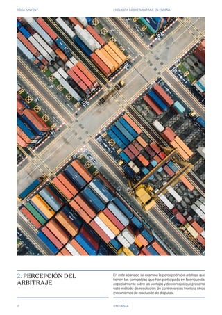 ROCA JUNYENT ENCUESTA SOBRE ARBITRAJE EN ESPAÑA
17 ENCUESTA
En este apartado se examina la percepción del arbitraje que
tienen las compañías que han participado en la encuesta,
especialmente sobre las ventajas y desventajas que presenta
este método de resolución de controversias frente a otros
mecanismos de resolución de disputas.
2. PERCEPCIÓN DEL
ARBITRAJE
 
