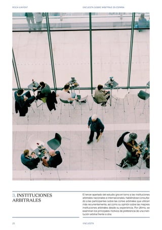 ROCA JUNYENT ENCUESTA SOBRE ARBITRAJE EN ESPAÑA
25 ENCUESTA
3. INSTITUCIONES
ARBITRALES
El tercer apartado del estudio gira en torno a las instituciones
arbitrales nacionales e internacionales, habiéndose consulta-
do a las participantes sobre las cortes arbitrales que utilizan
más recurrentemente, así como su opinión sobre las mejores
instituciones arbitrales desde su experiencia. Por último, se
examinan los principales motivos de preferencia de una insti-
tución arbitral frente a otra.
 