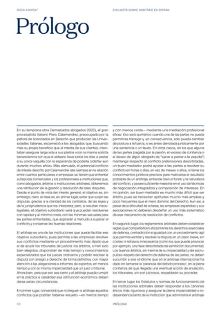 ROCA JUNYENT ENCUESTA SOBRE ARBITRAJE EN ESPAÑA
03 PRÓLOGO
En su temprana obra Demasiados abogados (1920), el gran
procesalista italiano Piero Calamandrei, preocupado por la
plétora de licenciados en Derecho que producían las Univer-
sidades italianas, escarneció a los abogados que, buscando
más su propio beneficio que el interés de sus clientes, inten-
taban asegurar larga vida a sus pleitos «con la misma solícita
benevolencia con que el aldeano lleva todos los días a pastar
a su única vaquilla con la esperanza de poderla ordeñar aún
durante muchos años». Más atenuado, el potencial conflicto
de interés descrito por Calamandrei late siempre en la relación
entre cuantos particulares o empresas se tienen que enfrentar
a disputas comerciales y los profesionales e instituciones que,
como abogados, árbitros o instituciones arbitrales, obtenemos
una retribución de la gestión y resolución de tales disputas.
Desde el punto de vista del interés general, el objetivo es, sin
embargo, claro: el ideal es, en primer lugar, evitar que surjan las
disputas, gracias a la claridad de los contratos, de las leyes y
de la jurisprudencia que los interpreta; pero, si resultan insos-
layables, el objetivo subsidiario será que puedan resolverse
con rapidez y al mínimo coste, con las mínimas secuelas para
las partes enfrentadas, que aspirarán a menudo a superar el
conflicto y conservar las buenas relaciones.
El arbitraje es una de las instituciones que puede facilitar ese
objetivo subsidiario, pues permite a las empresas resolver
sus conflictos mediante un procedimiento más rápido que
el de acudir los tribunales de justicia: los árbitros, si han sido
bien elegidos, dispondrán de más tiempo y conocimientos
especializados que los jueces ordinarios y podrán resolver la
disputa con arreglo a Derecho de forma definitiva, con mayor
atención a las alegaciones e informes de expertos, en menos
tiempo y con la misma imparcialidad que un juez o tribunal.
Ahora bien, para que eso sea cierto y el arbitraje pueda cumplir
en la práctica a cabalidad esa útil función económica deben
darse varias circunstancias.
En primer lugar, convendrá que no lleguen a arbitraje aquellos
conflictos que podrían haberse resuelto —en menos tiempo
Prólogo
y con menos coste— mediante una mediación profesional
eficaz. Eso será quimérico cuando una de las partes no pueda
permitirse transigir y, en consecuencia, solo pueda cambiar
de postura a la fuerza, si es antes derrotada jurídicamente por
una sentencia o un laudo. En otros casos, en los que alguna
de las partes (cegada por la pasión, el exceso de confianza o
el deseo de algún abogado de “sacar a pastar a la vaquilla”)
mantenga respecto al conflicto pretensiones desorbitadas,
un buen mediador podrá ayudar a las partes a resolver su
conflicto en horas o días, en vez de meses o años, si tiene los
conocimientos jurídicos precisos para maliciarse el resultado
probable de un arbitraje, entiende bien el fondo y la naturaleza
del conflicto, y posee suficiente maestría en el uso de técnicas
de negociación integradora y composición de intereses. En
mi opinión, ser buen mediador es mucho más difícil que ser
árbitro, pues se necesitan aptitudes mucho más amplias y
poco frecuentes que el mero dominio del Derecho. Aun así, a
pesar de la dificultad de la tarea, las empresas españolas y sus
asociaciones no debieran desdeñar un uso más sistemático
de ese mecanismo de resolución de conflictos.
En segundo lugar, los reglamentos arbitrales deben establecer
reglas que compatibilicen eficazmente los derechos esenciales
de defensa, contradicción e igualdad con un procedimiento ágil
que permita ventilar y resolver la disputa en un plazo breve, sin
costes ni retrasos innecesarios (como los que puede provocar,
por ejemplo, una fase desorbitada de exhibición documental).
Los buenos árbitros, sin merma de su imparcialidad y del escru-
puloso respeto del derecho de defensa de las partes, no deben
sucumbir a ese síndrome que en el arbitraje internacional ha
dado en llamarse la ‘paranoia del debido proceso’, en la plena
confianza de que, llegada una eventual acción de anulación,
los tribunales, sin son juiciosos, respaldarán su proceder.
En tercer lugar, los Estatutos y normas de funcionamiento de
las instituciones arbitrales deben responder a los cánones
éticos más rigurosos y asegurar la plena imparcialidad e in-
dependencia tanto de la institución que administra el arbitraje
 