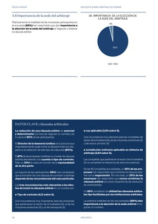 ROCA JUNYENT ENCUESTA SOBRE ARBITRAJE EN ESPAÑA
39
4.8 Importancia de la sede del arbitraje
Prácticamente la totalidad de las empresas participantes en
la encuesta (96%) han respondido que dan importancia a
la elección de la sede del arbitraje al negociar y redactar
la cláusula arbitral.
ENCUESTA
DATOS CLAVE: cláusulas arbitrales
La redacción de una cláusula arbitral es esencial
y determinante a la hora de negociar un contrato, así
lo opina el 80% de las participantes.
El Director de la Asesoría Jurídica es la persona que
mayoritariamente suele tomar la decisión final con res-
pecto a la redacción de este tipo de cláusulas (80%).
El 67% de las empresas modifican su modelo de cláusula
arbitral atendiendo a la cuantía o tipo de contrato.
Sólo un 54% lo hace en función de la nacionalidad
de la otra parte.
La mayoría de las participantes (66%) han contestado
que la inclusión de una cláusula de sumisión a arbitraje
depende de las circunstancias del caso particular.
Las tres circunstancias más relevantes a los efec-
tos de incluir la cláusula arbitral en un contrato son:
● Tipo de contrato (4,12 sobre 5).
Una circunstancia muy importante para las empresas
que pertenecen al sector de la hostelería (5), al de las
industrias extractivas (5) y al del transporte (5).
● Ley aplicable (3,94 sobre 5).
Una circunstancia muy relevante para las compañías del
sector de la hostelería (5), de las industrias extractivas (5)
y del sector primario (5).
● Jurisdicción ordinaria aplicable en defecto de
arbitraje (3,93 sobre 5).
Las compañías que pertenecen al sector de la hostelería
(2) no comparten la relevancia de esta circunstancia.
De las 82 compañías encuestadas, un 32% de las em-
presas han respondido que combinan la cláusula arbi-
tral con la negociación. Por otro lado, un 25% de las
empresas han respondido que nunca combinan la
cláusula arbitral con otros mecanismos de resolución
de controversias.
Un 86% consideran de utilidad las cláusulas arbitra-
les tipo facilitadas por las instituciones arbitrales.
La práctica totalidad de las encuestadas (96%) dan
importancia a la elección de la sede arbitral al ne-
gociar un contrato.
96%
4%
36. IMPORTANCIA DE LA ELECCIÓN DE
LA SEDE DEL ARBITRAJE
SÍ NO
38.
 