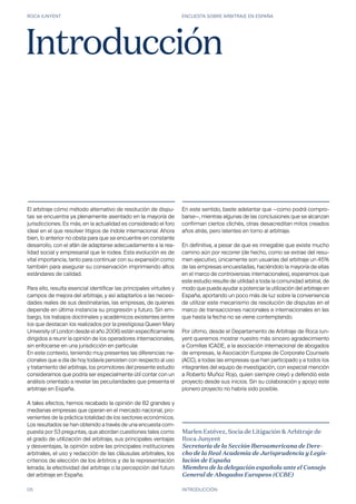 ROCA JUNYENT ENCUESTA SOBRE ARBITRAJE EN ESPAÑA
05 INTRODUCCIÓN
El arbitraje cómo método alternativo de resolución de dispu-
tas se encuentra ya plenamente asentado en la mayoría de
jurisdicciones. Es más, en la actualidad es considerado el foro
ideal en el que resolver litigios de índole internacional. Ahora
bien, lo anterior no obsta para que se encuentre en constante
desarrollo, con el afán de adaptarse adecuadamente a la rea-
lidad social y empresarial que le rodea. Esta evolución es de
vital importancia, tanto para continuar con su expansión como
también para asegurar su conservación imprimiendo altos
estándares de calidad.
Para ello, resulta esencial identificar las principales virtudes y
campos de mejora del arbitraje, y así adaptarlos a las necesi-
dades reales de sus destinatarias, las empresas, de quienes
depende en última instancia su progresión y futuro. Sin em-
bargo, los trabajos doctrinales y académicos existentes (entre
los que destacan los realizados por la prestigiosa Queen Mary
University of London desde el año 2006) están específicamente
dirigidos a reunir la opinión de los operadores internacionales,
sin enfocarse en una jurisdicción en particular.
En este contexto, teniendo muy presentes las diferencias na-
cionales que a día de hoy todavía persisten con respecto al uso
y tratamiento del arbitraje, los promotores del presente estudio
consideramos que podría ser especialmente útil contar con un
análisis orientado a revelar las peculiaridades que presenta el
arbitraje en España.
A tales efectos, hemos recabado la opinión de 82 grandes y
medianas empresas que operan en el mercado nacional, pro-
venientes de la práctica totalidad de los sectores económicos.
Los resultados se han obtenido a través de una encuesta com-
puesta por 53 preguntas, que abordan cuestiones tales como
el grado de utilización del arbitraje, sus principales ventajas
y desventajas, la opinión sobre las principales instituciones
arbitrales, el uso y redacción de las cláusulas arbitrales, los
criterios de elección de los árbitros y de la representación
letrada, la efectividad del arbitraje o la percepción del futuro
del arbitraje en España.
Introducción
En este sentido, baste adelantar que —como podrá compro-
barse—, mientras algunas de las conclusiones que se alcanzan
confirman ciertos clichés, otras desacreditan mitos creados
años atrás, pero latentes en torno al arbitraje.
En definitiva, a pesar de que es innegable que existe mucho
camino aún por recorrer (de hecho, como se extrae del resu-
men ejecutivo, únicamente son usuarias del arbitraje un 45%
de las empresas encuestadas, haciéndolo la mayoría de ellas
en el marco de controversias internacionales), esperamos que
este estudio resulte de utilidad a toda la comunidad arbitral, de
modo que pueda ayudar a potenciar la utilización del arbitraje en
España, aportando un poco más de luz sobre la conveniencia
de utilizar este mecanismo de resolución de disputas en el
marco de transacciones nacionales e internacionales en las
que hasta la fecha no se viene contemplando.
Por último, desde el Departamento de Arbitraje de Roca Jun-
yent queremos mostrar nuestro más sincero agradecimiento
a Comillas ICADE, a la asociación internacional de abogados
de empresas, la Asociación Europea de Corporate Counsels
(ACC), a todas las empresas que han participado y a todos los
integrantes del equipo de investigación, con especial mención
a Roberto Muñoz Rojo, quien siempre creyó y defendió este
proyecto desde sus inicios. Sin su colaboración y apoyo este
pionero proyecto no habría sido posible.
Marlen Estévez, Socia de Litigación & Arbitraje de
Roca Junyent
Secretaria de la Sección Iberoamericana de Dere-
cho de la Real Academia de Jurisprudencia y Legis-
lación de España
Miembro de la delegación española ante el Consejo
General de Abogados Europeos (CCBE)
 
